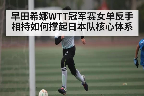 早田希娜WTT冠军赛女单反手相持如何撑起日本队核心体系